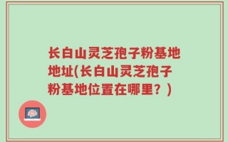 长白山灵芝孢子粉基地地址(长白山灵芝孢子粉基地位置在哪里？)