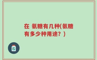 在 氨糖有几种(氨糖有多少种用途？)