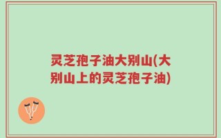 灵芝孢子油大别山(大别山上的灵芝孢子油)