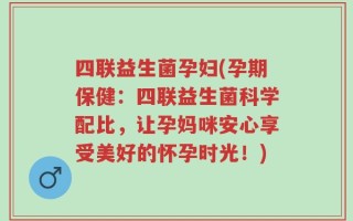 四联益生菌孕妇(孕期保健：四联益生菌科学配比，让孕妈咪安心享受美好的怀孕时光！)