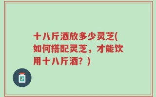 十八斤酒放多少灵芝(如何搭配灵芝，才能饮用十八斤酒？)
