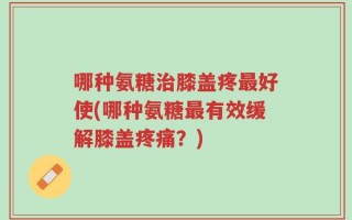 哪种氨糖治膝盖疼最好使(哪种氨糖最有效缓解膝盖疼痛？)
