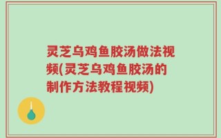 灵芝乌鸡鱼胶汤做法视频(灵芝乌鸡鱼胶汤的制作方法教程视频)