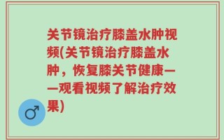 关节镜治疗膝盖水肿视频(关节镜治疗膝盖水肿，恢复膝关节健康——观看视频了解治疗效果)
