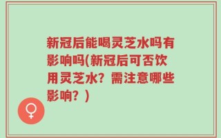 新冠后能喝灵芝水吗有影响吗(新冠后可否饮用灵芝水？需注意哪些影响？)