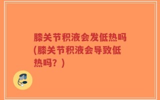 膝关节积液会发低热吗(膝关节积液会导致低热吗？)