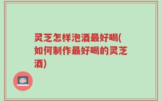 灵芝怎样泡酒最好喝(如何制作最好喝的灵芝酒)