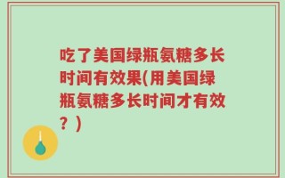 吃了美国绿瓶氨糖多长时间有效果(用美国绿瓶氨糖多长时间才有效？)
