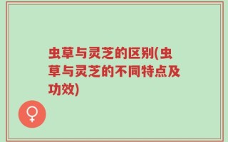 虫草与灵芝的区别(虫草与灵芝的不同特点及功效)
