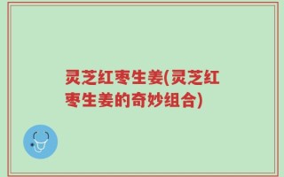 灵芝红枣生姜(灵芝红枣生姜的奇妙组合)