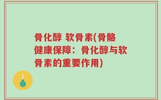 骨化醇 软骨素(骨骼健康保障：骨化醇与软骨素的重要作用)
