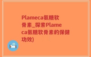 Plameca氨糖软骨素_探索Plameca氨糖软骨素的保健功效)