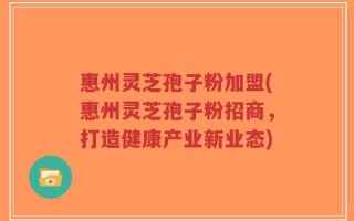 惠州灵芝孢子粉加盟(惠州灵芝孢子粉招商，打造健康产业新业态)
