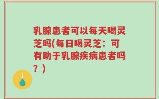 乳腺患者可以每天喝灵芝吗(每日喝灵芝：可有助于乳腺疾病患者吗？)
