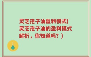 灵芝孢子油盈利模式(灵芝孢子油的盈利模式解析，你知道吗？)