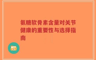 氨糖软骨素含量对关节健康的重要性与选择指南