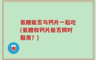 氨糖能否与钙片一起吃(氨糖和钙片能否同时服用？)
