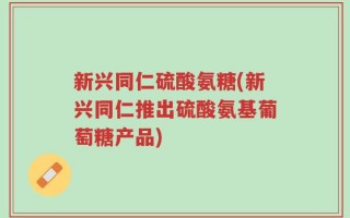 新兴同仁硫酸氨糖(新兴同仁推出硫酸氨基葡萄糖产品)