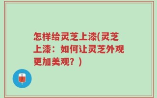怎样给灵芝上漆(灵芝上漆：如何让灵芝外观更加美观？)