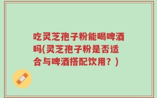 吃灵芝孢子粉能喝啤酒吗(灵芝孢子粉是否适合与啤酒搭配饮用？)