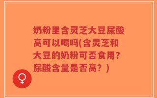 奶粉里含灵芝大豆尿酸高可以喝吗(含灵芝和大豆的奶粉可否食用？尿酸含量是否高？)