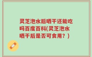 灵芝泡水后晒干还能吃吗百度百科(灵芝泡水晒干后是否可食用？)