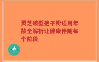 灵芝破壁孢子粉适用年龄全解析让健康伴随每个阶段