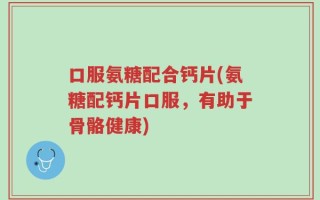 口服氨糖配合钙片(氨糖配钙片口服，有助于骨骼健康)