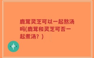 鹿茸灵芝可以一起熬汤吗(鹿茸和灵芝可否一起煮汤？)