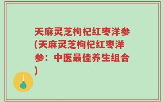 天麻灵芝枸杞红枣洋参(天麻灵芝枸杞红枣洋参：中医最佳养生组合)