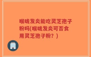 喉咙发炎能吃灵芝孢子粉吗(喉咙发炎可否食用灵芝孢子粉？)
