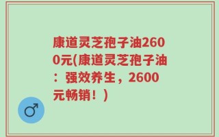 康道灵芝孢子油2600元(康道灵芝孢子油：强效养生，2600元畅销！)