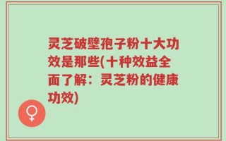 灵芝破壁孢子粉十大功效是那些(十种效益全面了解：灵芝粉的健康功效)