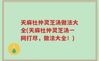 天麻杜仲灵芝汤做法大全(天麻杜仲灵芝汤一网打尽，做法大全！)