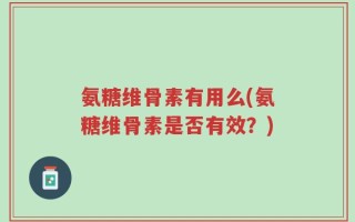 氨糖维骨素有用么(氨糖维骨素是否有效？)