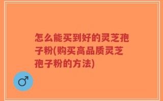 怎么能买到好的灵芝孢子粉(购买高品质灵芝孢子粉的方法)
