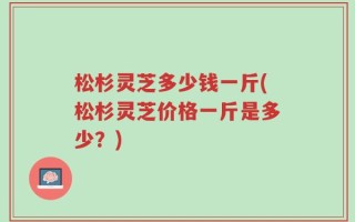 松杉灵芝多少钱一斤(松杉灵芝价格一斤是多少？)