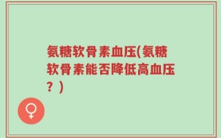 氨糖软骨素血压(氨糖软骨素能否降低高血压？)