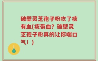 破壁灵芝孢子粉吃了痰有血(痰带血？破壁灵芝孢子粉真的让你喘口气！)