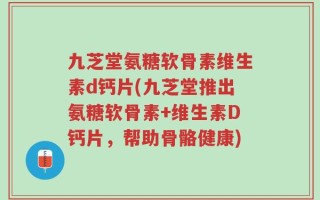 九芝堂氨糖软骨素维生素d钙片(九芝堂推出氨糖软骨素+维生素D钙片，帮助骨骼健康)