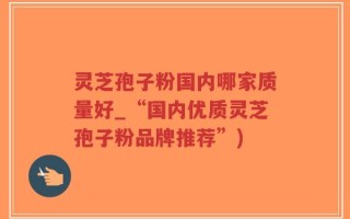 灵芝孢子粉国内哪家质量好_“国内优质灵芝孢子粉品牌推荐”)