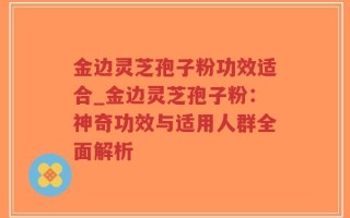 金边灵芝孢子粉功效适合_金边灵芝孢子粉：神奇功效与适用人群全面解析