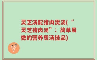灵芝汤配猪肉煲汤(“灵芝猪肉汤”：简单易做的营养煲汤佳品)