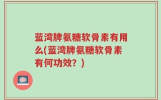 蓝湾牌氨糖软骨素有用么(蓝湾牌氨糖软骨素有何功效？)