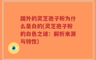 国外的灵芝孢子粉为什么是白的(灵芝孢子粉的白色之谜：解析来源与特性)