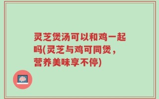 灵芝煲汤可以和鸡一起吗(灵芝与鸡可同煲，营养美味享不停)
