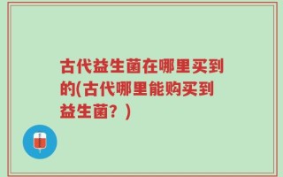古代益生菌在哪里买到的(古代哪里能购买到益生菌？)