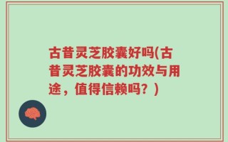 古昔灵芝胶囊好吗(古昔灵芝胶囊的功效与用途，值得信赖吗？)
