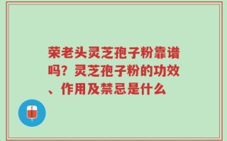 荣老头灵芝孢子粉靠谱吗？灵芝孢子粉的功效、作用及禁忌是什么