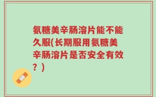 氨糖美辛肠溶片能不能久服(长期服用氨糖美辛肠溶片是否安全有效？)